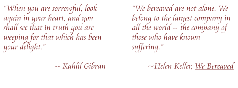 “When you are sorrowful, look again in your heart, and you shall see that in truth you are weeping for that which has been your delight.”   -- Kahlil Gibran “We bereaved are not alone. We belong to the largest company in all the world -- the company of those who have known suffering.”   ~Helen Keller, We Bereaved