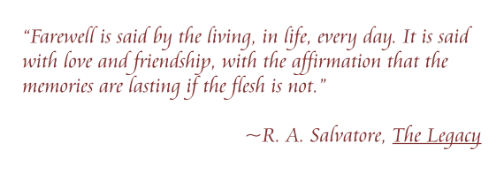 “Farewell is said by the living, in life, every day. It is said with love and friendship, with the affirmation that the memories are lasting if the flesh is not.”   ~R. A. Salvatore, The Legacy