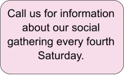 Call us for information about our social gathering every fourth Saturday.