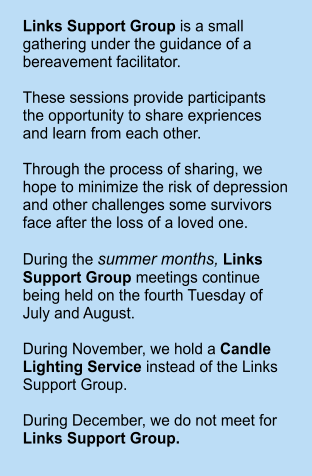 Links Support Group is a small gathering under the guidance of a bereavement facilitator.   These sessions provide participants the opportunity to share expriences and learn from each other.  Through the process of sharing, we hope to minimize the risk of depression and other challenges some survivors face after the loss of a loved one.  During the summer months, Links Support Group meetings continue being held on the fourth Tuesday of July and August.  During November, we hold a Candle Lighting Service instead of the Links Support Group.  During December, we do not meet for Links Support Group.