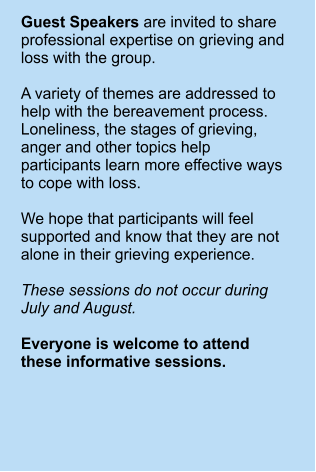Guest Speakers are invited to share professional expertise on grieving and loss with the group.   A variety of themes are addressed to help with the bereavement process. Loneliness, the stages of grieving, anger and other topics help participants learn more effective ways to cope with loss.  We hope that participants will feel supported and know that they are not alone in their grieving experience.  These sessions do not occur during July and August.  Everyone is welcome to attend these informative sessions.